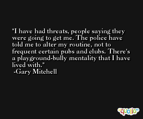 I have had threats, people saying they were going to get me. The police have told me to alter my routine, not to frequent certain pubs and clubs. There's a playground-bully mentality that I have lived with. -Gary Mitchell