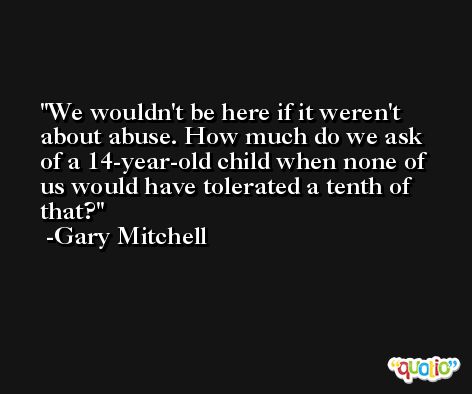 We wouldn't be here if it weren't about abuse. How much do we ask of a 14-year-old child when none of us would have tolerated a tenth of that? -Gary Mitchell