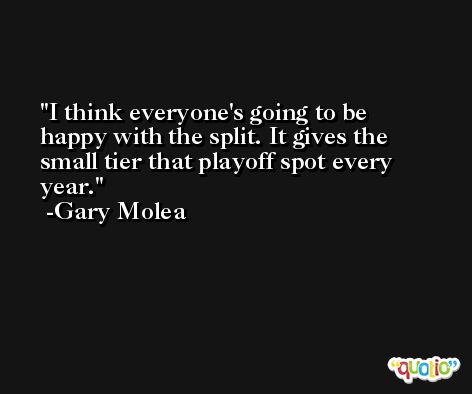 I think everyone's going to be happy with the split. It gives the small tier that playoff spot every year. -Gary Molea
