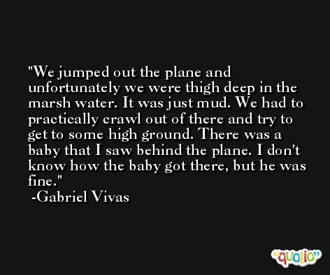 We jumped out the plane and unfortunately we were thigh deep in the marsh water. It was just mud. We had to practically crawl out of there and try to get to some high ground. There was a baby that I saw behind the plane. I don't know how the baby got there, but he was fine. -Gabriel Vivas