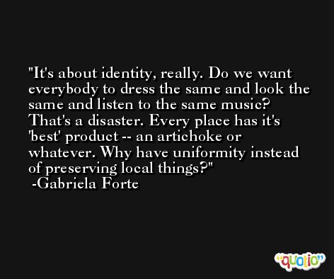 It's about identity, really. Do we want everybody to dress the same and look the same and listen to the same music? That's a disaster. Every place has it's 'best' product -- an artichoke or whatever. Why have uniformity instead of preserving local things? -Gabriela Forte