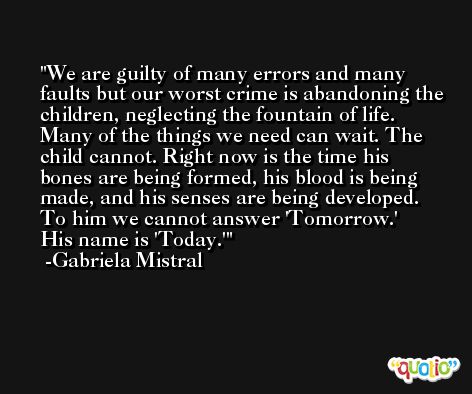 We are guilty of many errors and many faults but our worst crime is abandoning the children, neglecting the fountain of life. Many of the things we need can wait. The child cannot. Right now is the time his bones are being formed, his blood is being made, and his senses are being developed. To him we cannot answer 'Tomorrow.' His name is 'Today.' -Gabriela Mistral