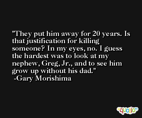 They put him away for 20 years. Is that justification for killing someone? In my eyes, no. I guess the hardest was to look at my nephew, Greg, Jr., and to see him grow up without his dad. -Gary Morishima