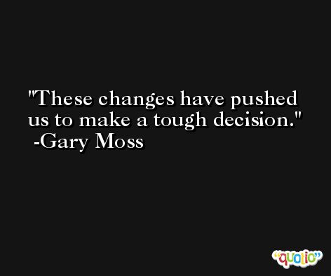 These changes have pushed us to make a tough decision. -Gary Moss