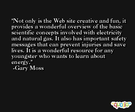 Not only is the Web site creative and fun, it provides a wonderful overview of the basic scientific concepts involved with electricity and natural gas. It also has important safety messages that can prevent injuries and save lives. It is a wonderful resource for any youngster who wants to learn about energy. -Gary Moss