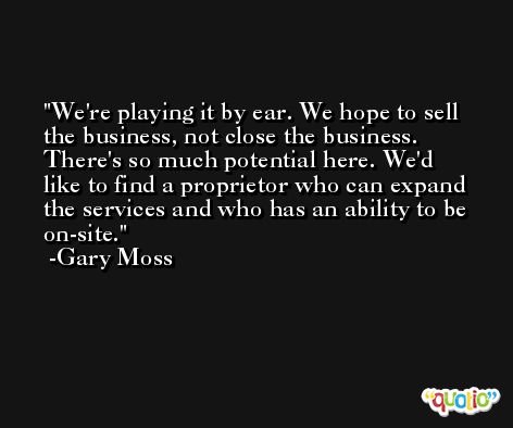 We're playing it by ear. We hope to sell the business, not close the business. There's so much potential here. We'd like to find a proprietor who can expand the services and who has an ability to be on-site. -Gary Moss