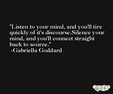 Listen to your mind, and you'll tire quickly of it's discourse.Silence your mind, and you'll connect straight back to source. -Gabriella Goddard