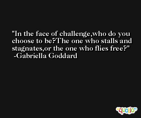 In the face of challenge,who do you choose to be?The one who stalls and stagnates,or the one who flies free? -Gabriella Goddard