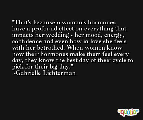 That's because a woman's hormones have a profound effect on everything that impacts her wedding - her mood, energy, confidence and even how in love she feels with her betrothed. When women know how their hormones make them feel every day, they know the best day of their cycle to pick for their big day. -Gabrielle Lichterman