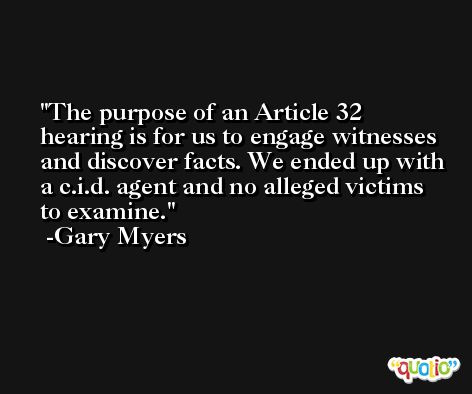 The purpose of an Article 32 hearing is for us to engage witnesses and discover facts. We ended up with a c.i.d. agent and no alleged victims to examine. -Gary Myers