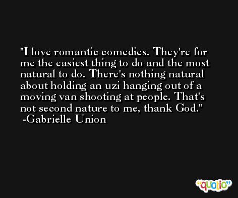 I love romantic comedies. They're for me the easiest thing to do and the most natural to do. There's nothing natural about holding an uzi hanging out of a moving van shooting at people. That's not second nature to me, thank God. -Gabrielle Union