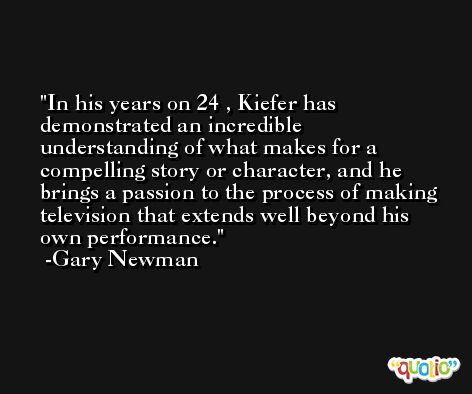 In his years on 24 , Kiefer has demonstrated an incredible understanding of what makes for a compelling story or character, and he brings a passion to the process of making television that extends well beyond his own performance. -Gary Newman