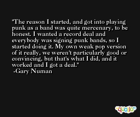 The reason I started, and got into playing punk as a band was quite mercenary, to be honest. I wanted a record deal and everybody was signing punk bands, so I started doing it. My own weak pop version of it really, we weren't particularly good or convincing, but that's what I did, and it worked and I got a deal. -Gary Numan