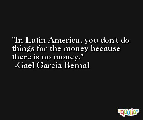In Latin America, you don't do things for the money because there is no money. -Gael Garcia Bernal