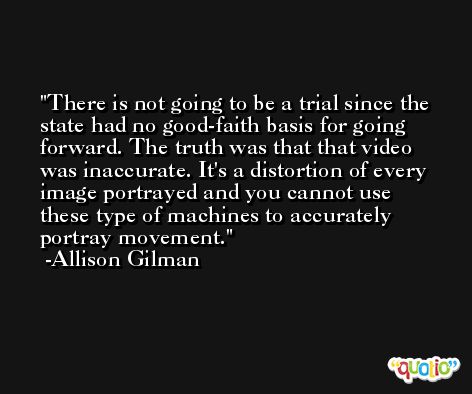 There is not going to be a trial since the state had no good-faith basis for going forward. The truth was that that video was inaccurate. It's a distortion of every image portrayed and you cannot use these type of machines to accurately portray movement. -Allison Gilman