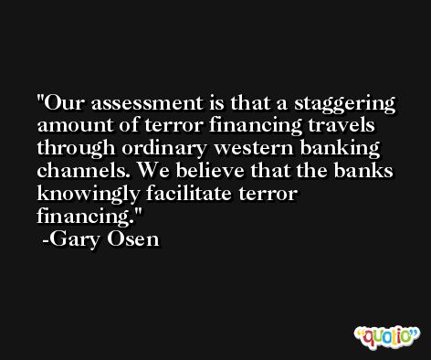 Our assessment is that a staggering amount of terror financing travels through ordinary western banking channels. We believe that the banks knowingly facilitate terror financing. -Gary Osen