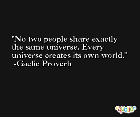 No two people share exactly the same universe. Every universe creates its own world. -Gaelic Proverb