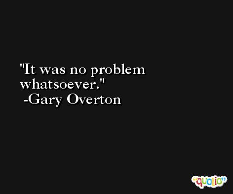 It was no problem whatsoever. -Gary Overton