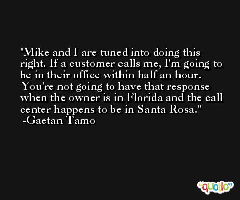 Mike and I are tuned into doing this right. If a customer calls me, I'm going to be in their office within half an hour. You're not going to have that response when the owner is in Florida and the call center happens to be in Santa Rosa. -Gaetan Tamo