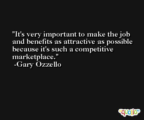 It's very important to make the job and benefits as attractive as possible because it's such a competitive marketplace. -Gary Ozzello