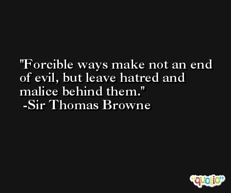 Forcible ways make not an end of evil, but leave hatred and malice behind them. -Sir Thomas Browne