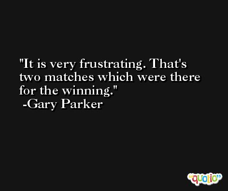 It is very frustrating. That's two matches which were there for the winning. -Gary Parker