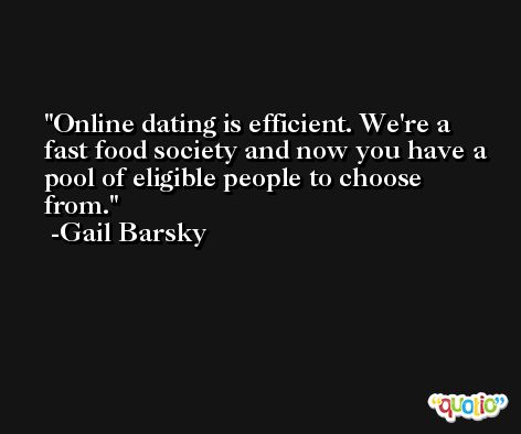 Online dating is efficient. We're a fast food society and now you have a pool of eligible people to choose from. -Gail Barsky