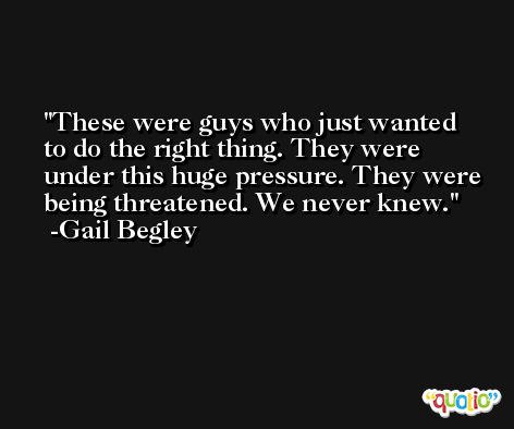 These were guys who just wanted to do the right thing. They were under this huge pressure. They were being threatened. We never knew. -Gail Begley
