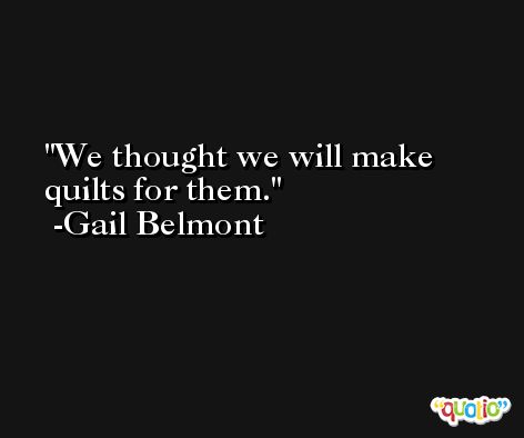 We thought we will make quilts for them. -Gail Belmont