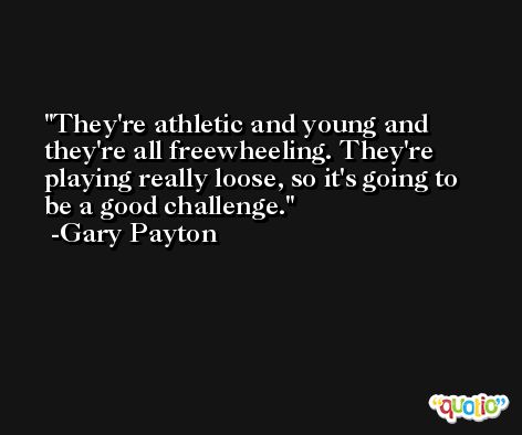 They're athletic and young and they're all freewheeling. They're playing really loose, so it's going to be a good challenge. -Gary Payton
