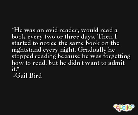 He was an avid reader, would read a book every two or three days. Then I started to notice the same book on the nightstand every night. Gradually he stopped reading because he was forgetting how to read, but he didn't want to admit it. -Gail Bird