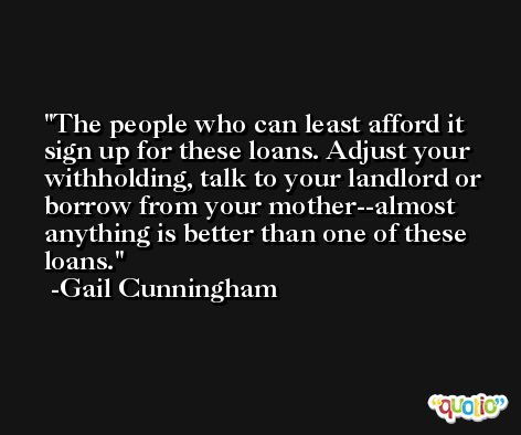 The people who can least afford it sign up for these loans. Adjust your withholding, talk to your landlord or borrow from your mother--almost anything is better than one of these loans. -Gail Cunningham