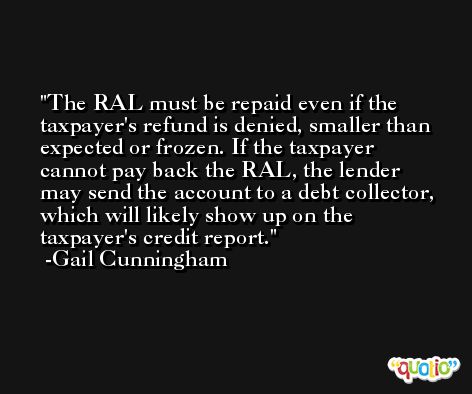 The RAL must be repaid even if the taxpayer's refund is denied, smaller than expected or frozen. If the taxpayer cannot pay back the RAL, the lender may send the account to a debt collector, which will likely show up on the taxpayer's credit report. -Gail Cunningham