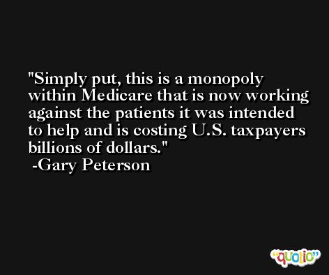 Simply put, this is a monopoly within Medicare that is now working against the patients it was intended to help and is costing U.S. taxpayers billions of dollars. -Gary Peterson