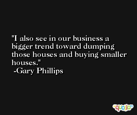 I also see in our business a bigger trend toward dumping those houses and buying smaller houses. -Gary Phillips