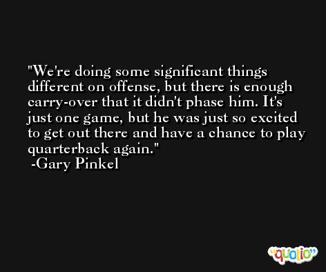 We're doing some significant things different on offense, but there is enough carry-over that it didn't phase him. It's just one game, but he was just so excited to get out there and have a chance to play quarterback again. -Gary Pinkel