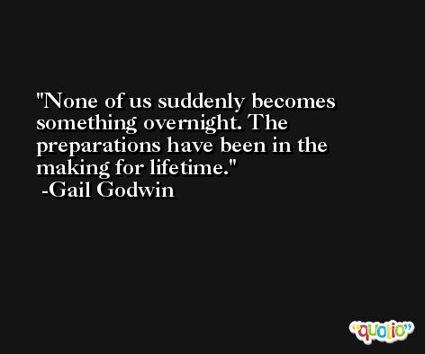 None of us suddenly becomes something overnight. The preparations have been in the making for lifetime. -Gail Godwin