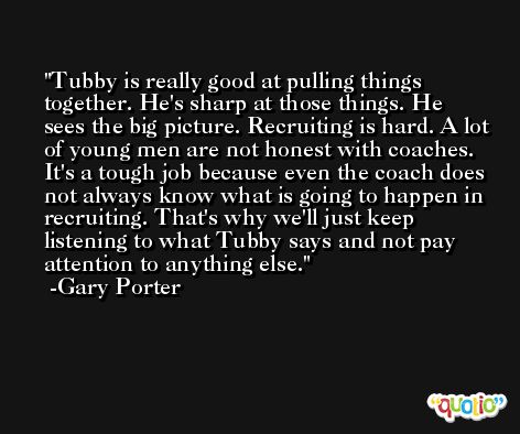 Tubby is really good at pulling things together. He's sharp at those things. He sees the big picture. Recruiting is hard. A lot of young men are not honest with coaches. It's a tough job because even the coach does not always know what is going to happen in recruiting. That's why we'll just keep listening to what Tubby says and not pay attention to anything else. -Gary Porter