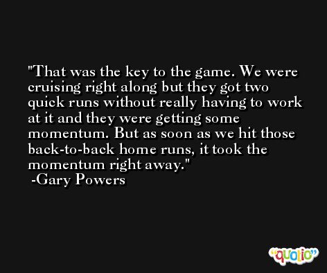 That was the key to the game. We were cruising right along but they got two quick runs without really having to work at it and they were getting some momentum. But as soon as we hit those back-to-back home runs, it took the momentum right away. -Gary Powers