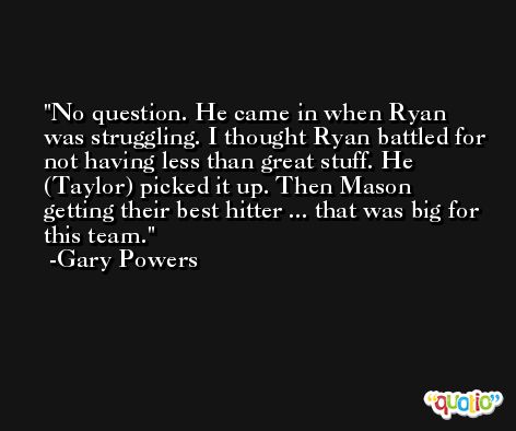 No question. He came in when Ryan was struggling. I thought Ryan battled for not having less than great stuff. He (Taylor) picked it up. Then Mason getting their best hitter ... that was big for this team. -Gary Powers