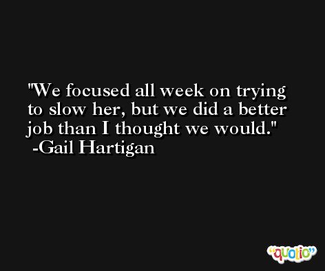 We focused all week on trying to slow her, but we did a better job than I thought we would. -Gail Hartigan