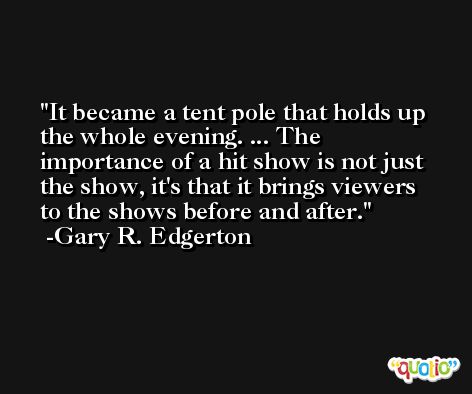 It became a tent pole that holds up the whole evening. ... The importance of a hit show is not just the show, it's that it brings viewers to the shows before and after. -Gary R. Edgerton