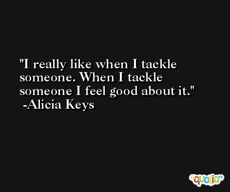 I really like when I tackle someone. When I tackle someone I feel good about it. -Alicia Keys