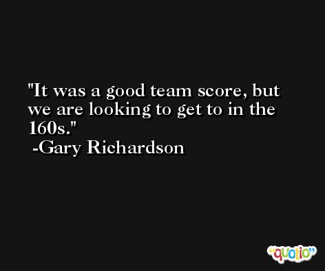 It was a good team score, but we are looking to get to in the 160s. -Gary Richardson