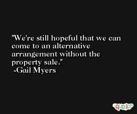We're still hopeful that we can come to an alternative arrangement without the property sale. -Gail Myers