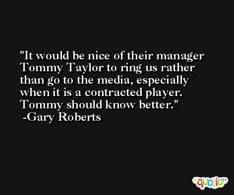 It would be nice of their manager Tommy Taylor to ring us rather than go to the media, especially when it is a contracted player. Tommy should know better. -Gary Roberts