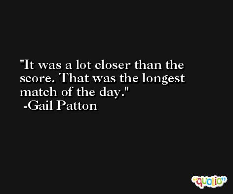 It was a lot closer than the score. That was the longest match of the day. -Gail Patton