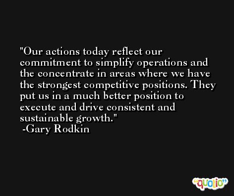 Our actions today reflect our commitment to simplify operations and the concentrate in areas where we have the strongest competitive positions. They put us in a much better position to execute and drive consistent and sustainable growth. -Gary Rodkin