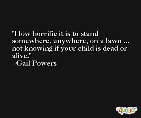 How horrific it is to stand somewhere, anywhere, on a lawn ... not knowing if your child is dead or alive. -Gail Powers