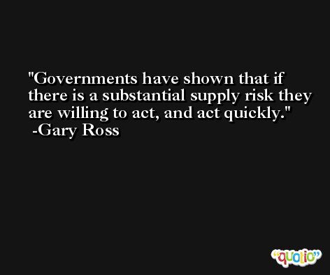 Governments have shown that if there is a substantial supply risk they are willing to act, and act quickly. -Gary Ross